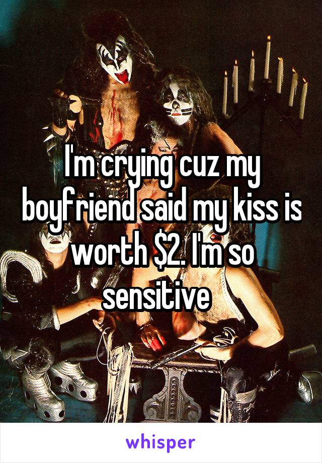 I'm crying cuz my boyfriend said my kiss is worth $2. I'm so sensitive  