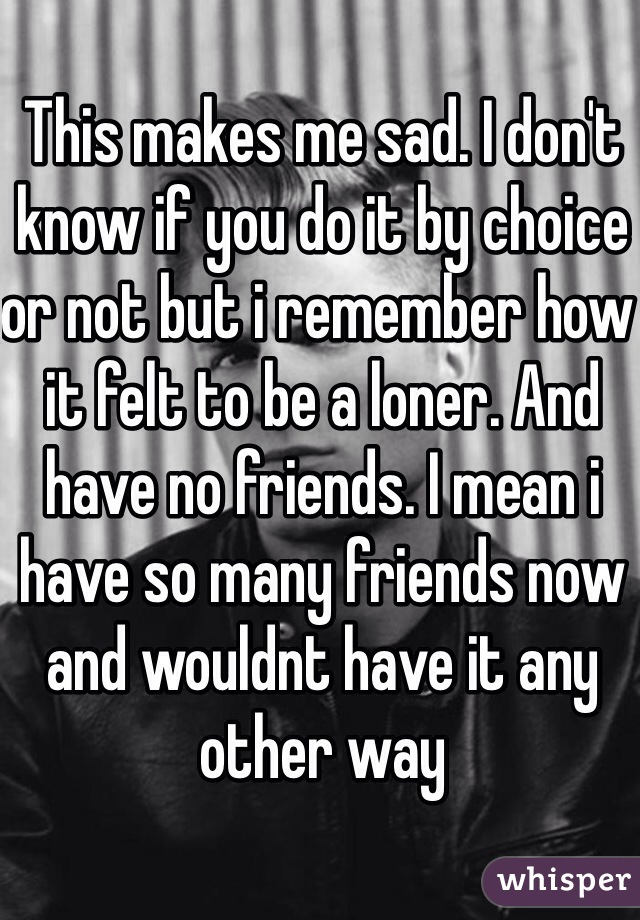 This makes me sad. I don't know if you do it by choice or not but i remember how it felt to be a loner. And have no friends. I mean i have so many friends now and wouldnt have it any other way 
