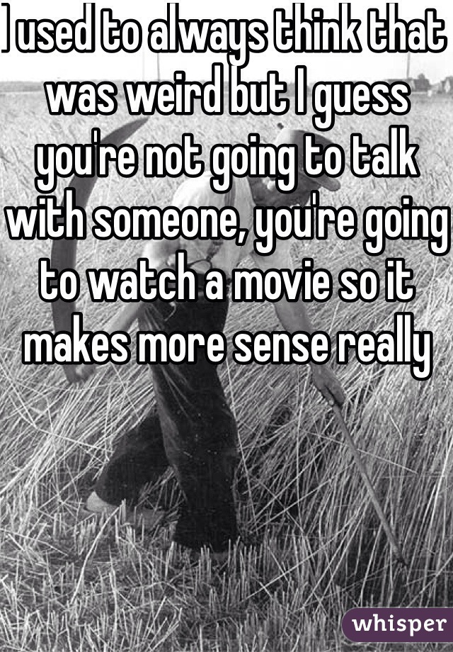 I used to always think that was weird but I guess you're not going to talk with someone, you're going to watch a movie so it makes more sense really