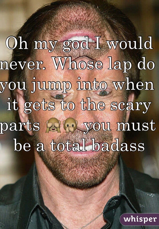 Oh my god I would never. Whose lap do you jump into when it gets to the scary parts 🙈🙊 you must be a total badass