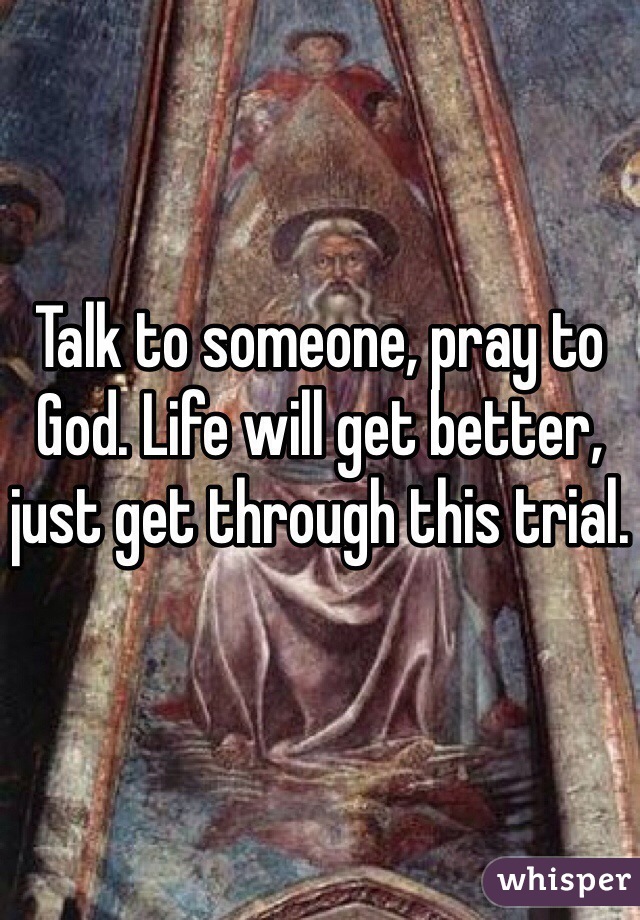 Talk to someone, pray to God. Life will get better, just get through this trial.