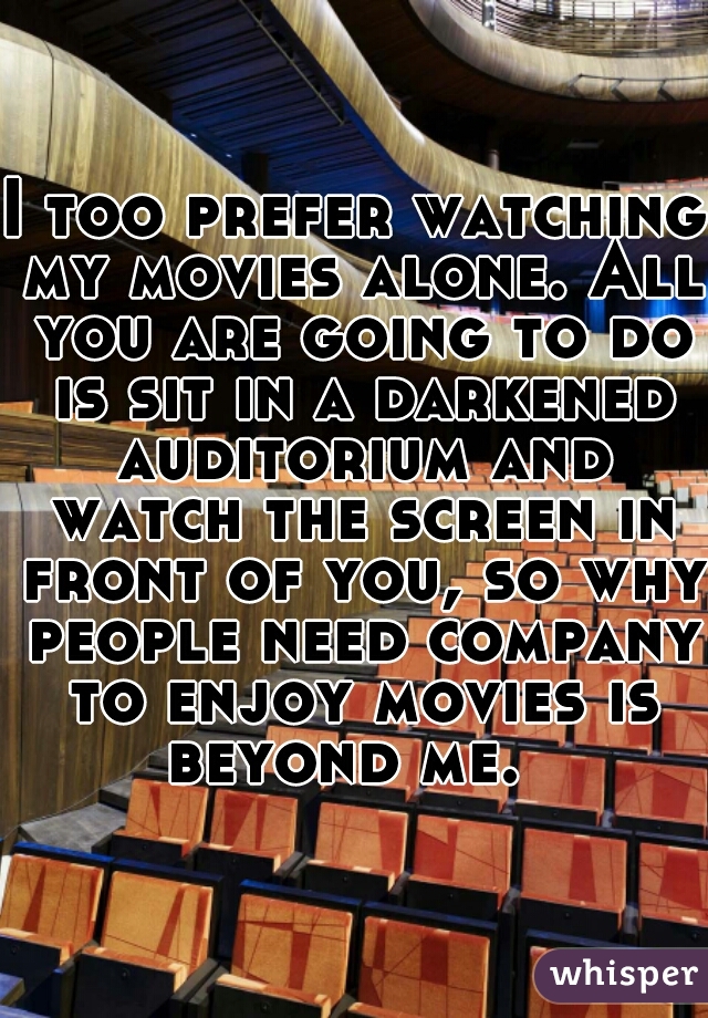 I too prefer watching my movies alone. All you are going to do is sit in a darkened auditorium and watch the screen in front of you, so why people need company to enjoy movies is beyond me.  