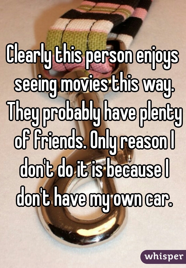 Clearly this person enjoys seeing movies this way. They probably have plenty of friends. Only reason I don't do it is because I don't have my own car.