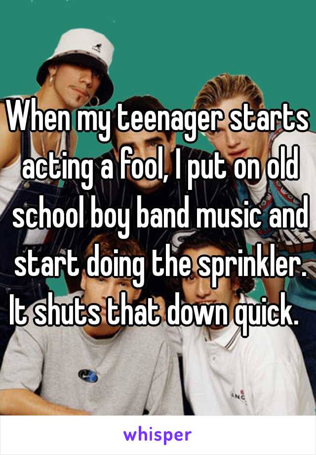 When my teenager starts acting a fool, I put on old school boy band music and start doing the sprinkler. It shuts that down quick.  