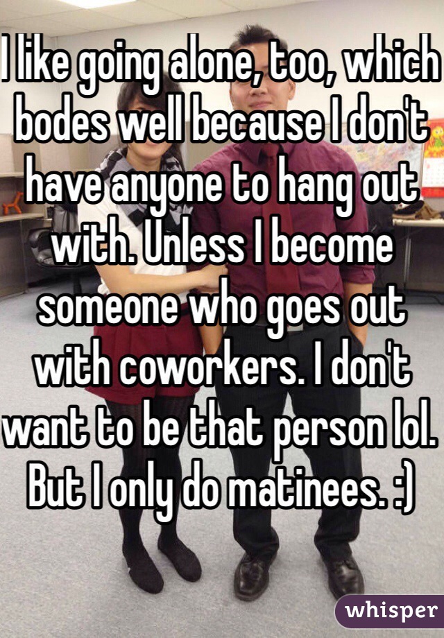 I like going alone, too, which bodes well because I don't have anyone to hang out with. Unless I become someone who goes out with coworkers. I don't want to be that person lol. But I only do matinees. :)