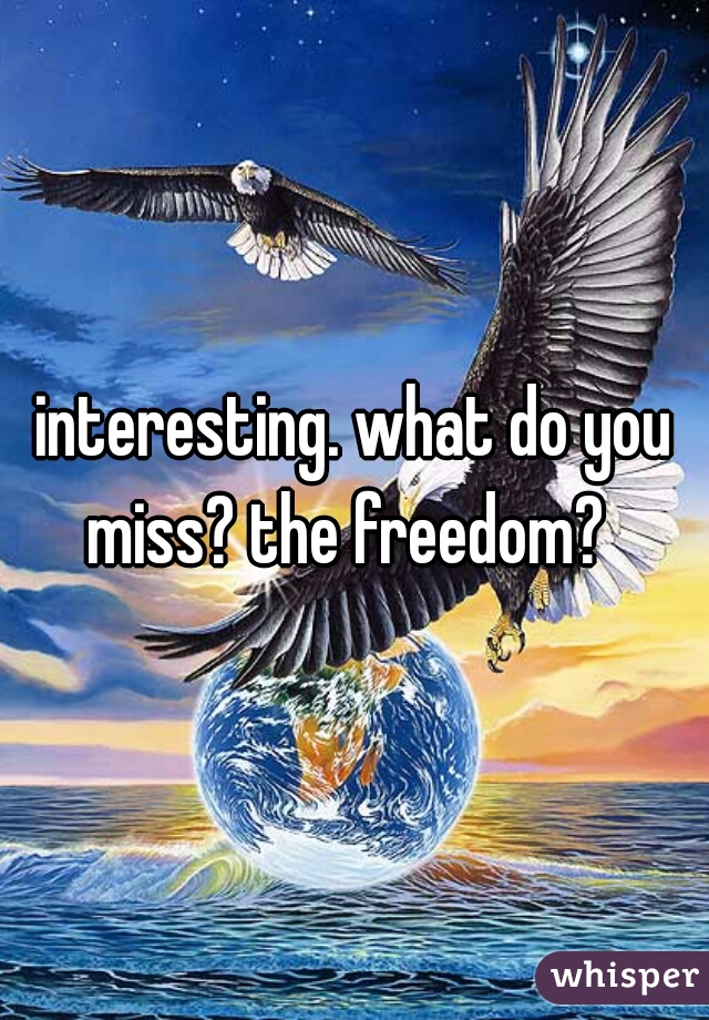 interesting. what do you miss? the freedom?  