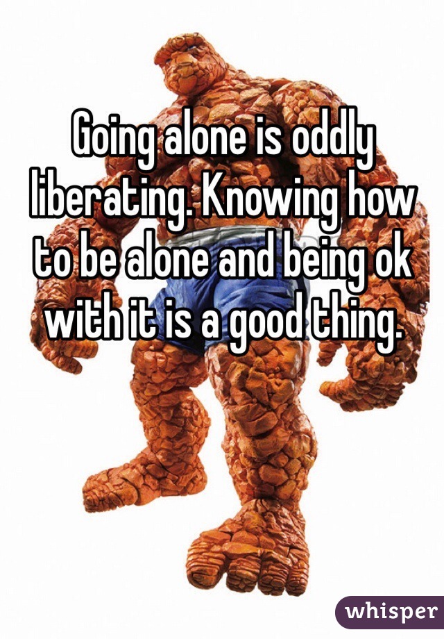 Going alone is oddly liberating. Knowing how to be alone and being ok with it is a good thing.
