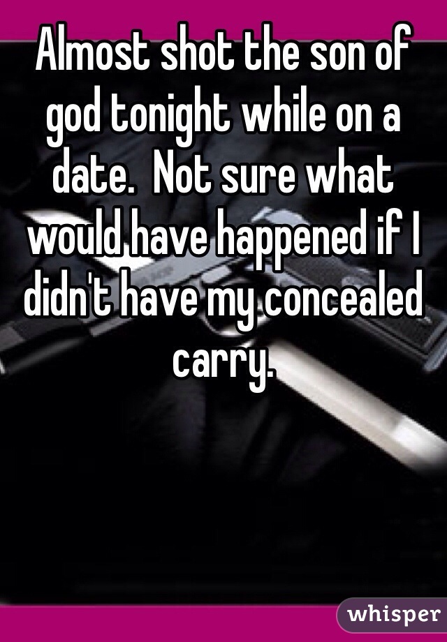 Almost shot the son of god tonight while on a date.  Not sure what would have happened if I didn't have my concealed carry.