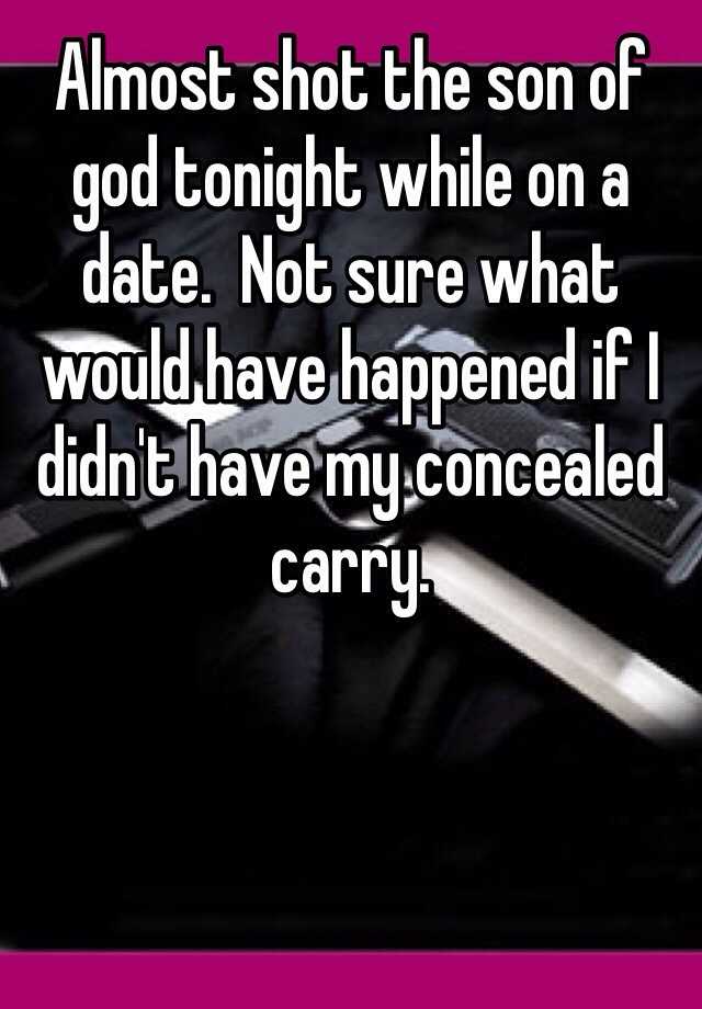 Almost shot the son of god tonight while on a date.  Not sure what would have happened if I didn't have my concealed carry.