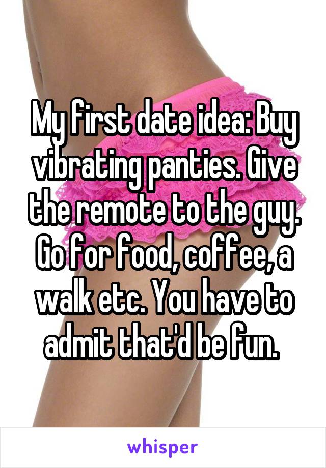 My first date idea: Buy vibrating panties. Give the remote to the guy. Go for food, coffee, a walk etc. You have to admit that'd be fun. 