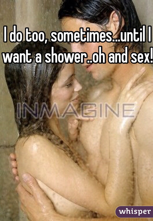 I do too, sometimes...until I want a shower..oh and sex! 