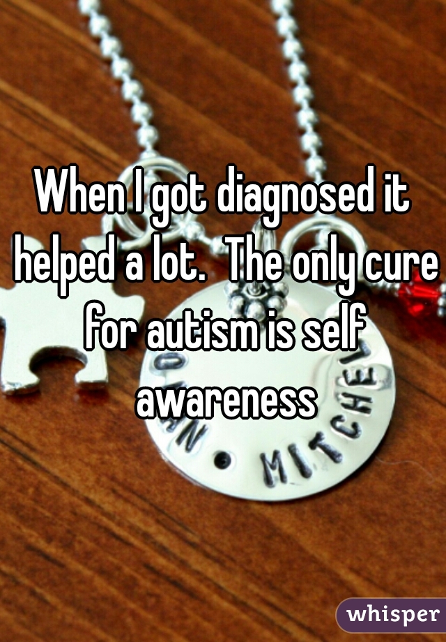 When I got diagnosed it helped a lot.  The only cure for autism is self awareness