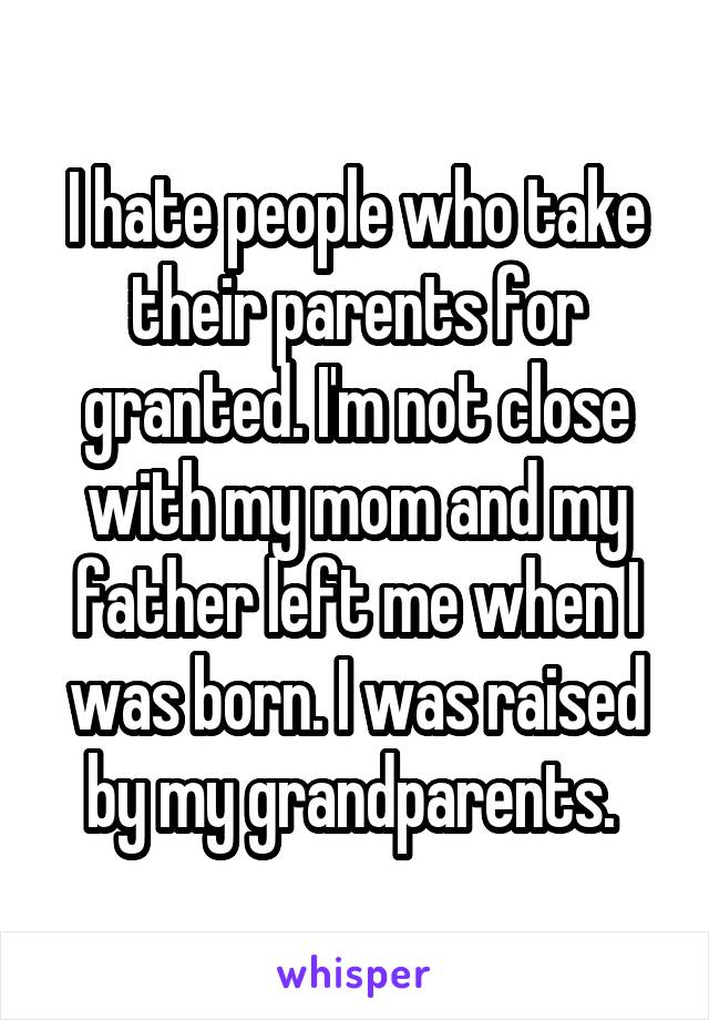 I hate people who take their parents for granted. I'm not close with my mom and my father left me when I was born. I was raised by my grandparents. 