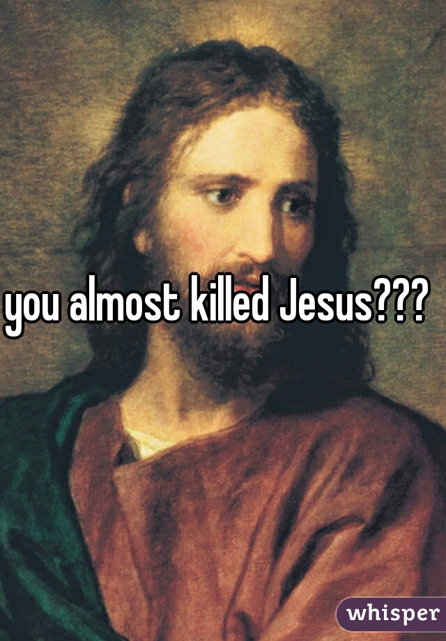 you almost killed Jesus??? 