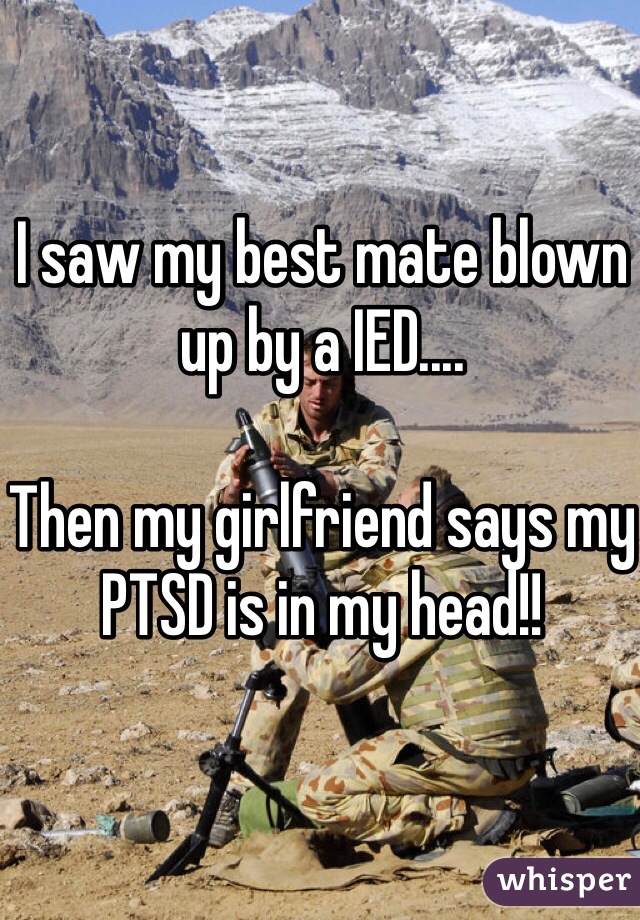 I saw my best mate blown up by a IED.... 

Then my girlfriend says my PTSD is in my head!! 