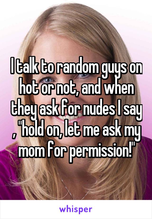 I talk to random guys on hot or not, and when they ask for nudes I say , "hold on, let me ask my mom for permission!"