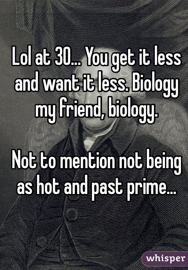 Lol at 30... You get it less and want it less. Biology my friend, biology. 

Not to mention not being as hot and past prime...