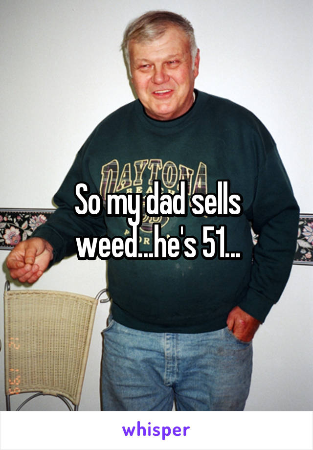 So my dad sells weed...he's 51...