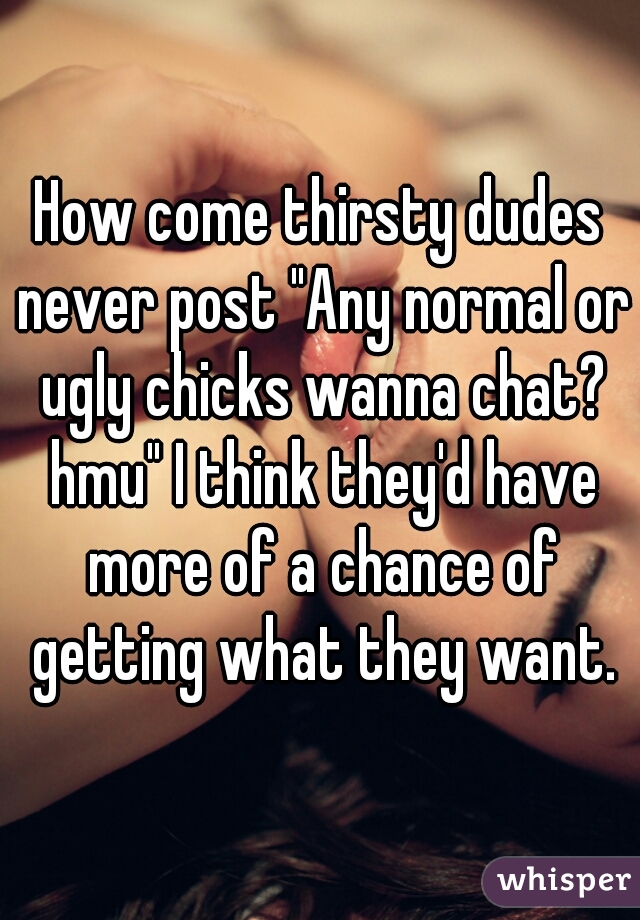 How come thirsty dudes never post "Any normal or ugly chicks wanna chat? hmu" I think they'd have more of a chance of getting what they want.