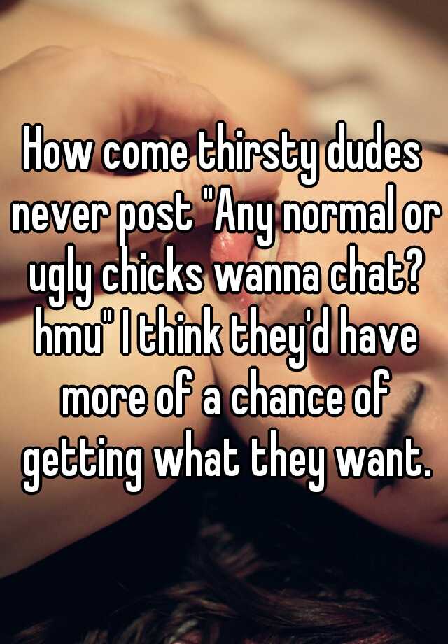 How come thirsty dudes never post "Any normal or ugly chicks wanna chat? hmu" I think they'd have more of a chance of getting what they want.