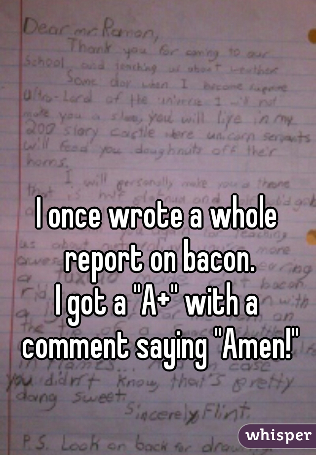 I once wrote a whole report on bacon.
I got a "A+" with a comment saying "Amen!"