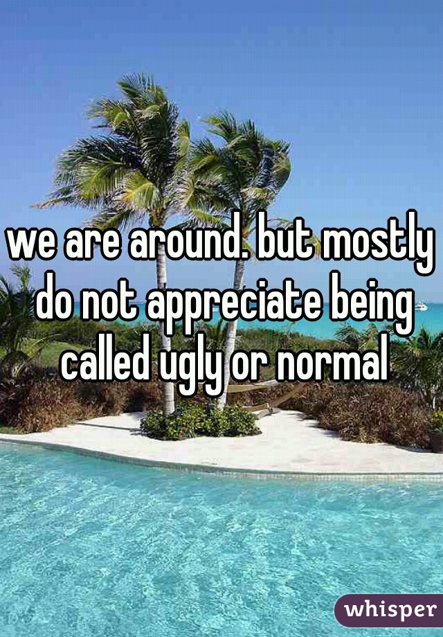 we are around. but mostly do not appreciate being called ugly or normal