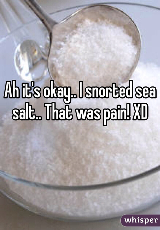 Ah it's okay.. I snorted sea salt.. That was pain! XD 