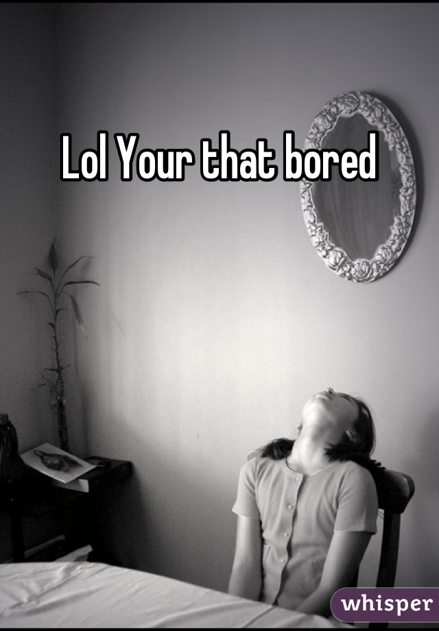 Lol Your that bored