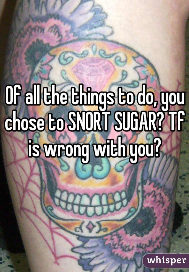 Of all the things to do, you chose to SNORT SUGAR? Tf is wrong with you?