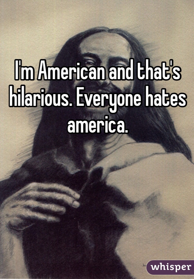 I'm American and that's hilarious. Everyone hates america. 