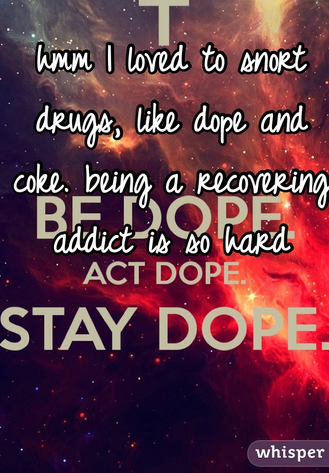 hmm I loved to snort drugs, like dope and coke. being a recovering addict is so hard 