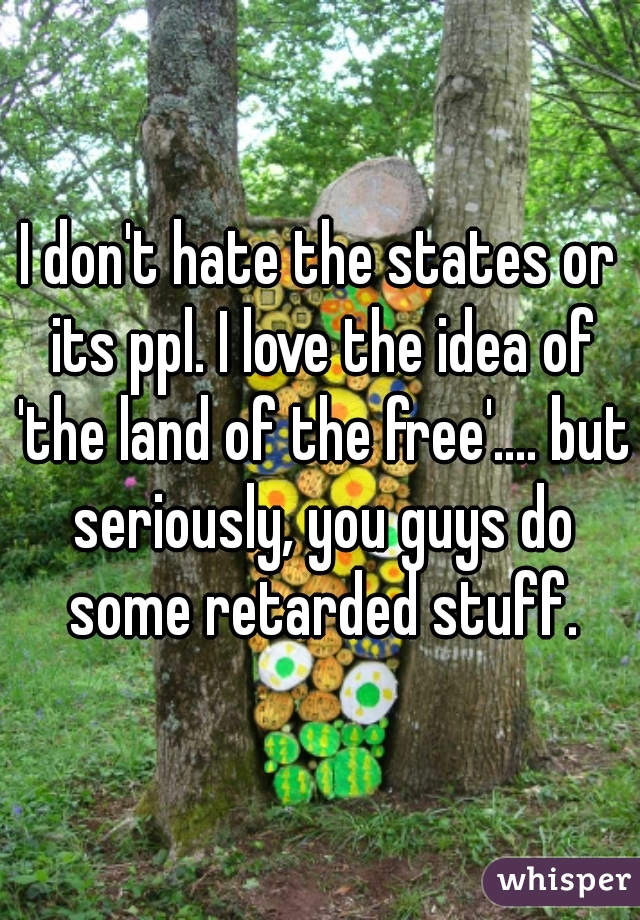 I don't hate the states or its ppl. I love the idea of 'the land of the free'.... but seriously, you guys do some retarded stuff.