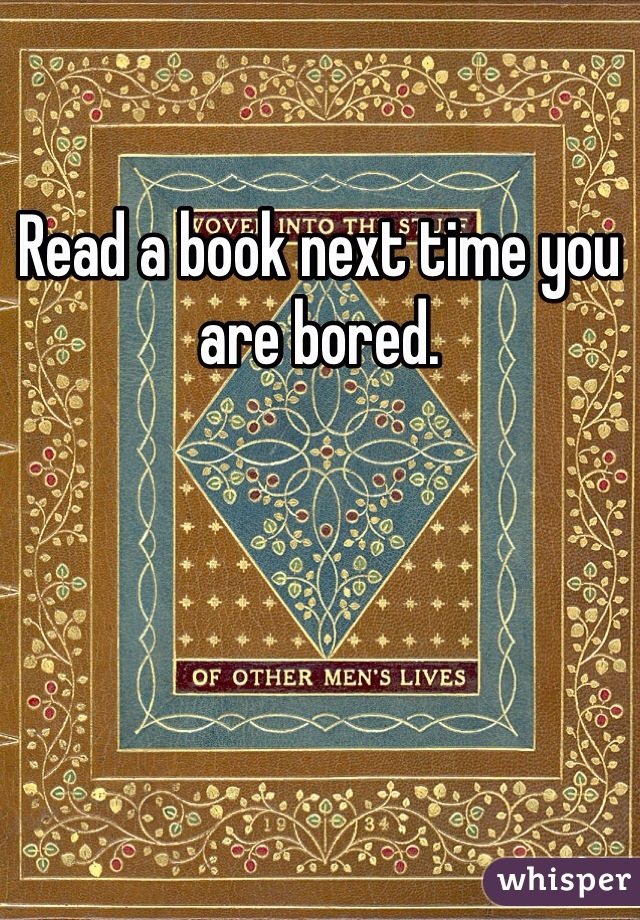 Read a book next time you are bored. 