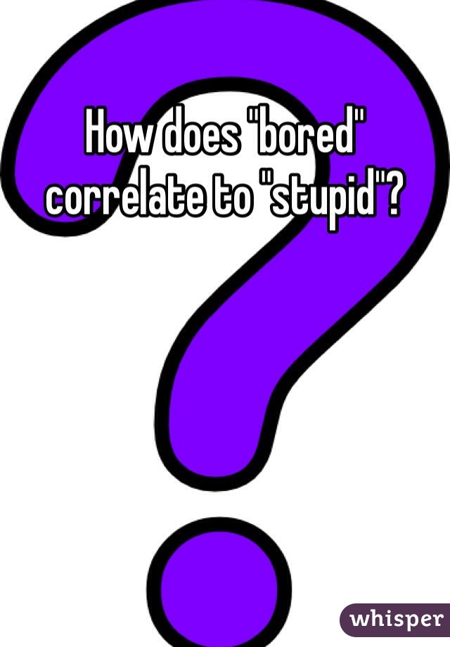 How does "bored" correlate to "stupid"? 