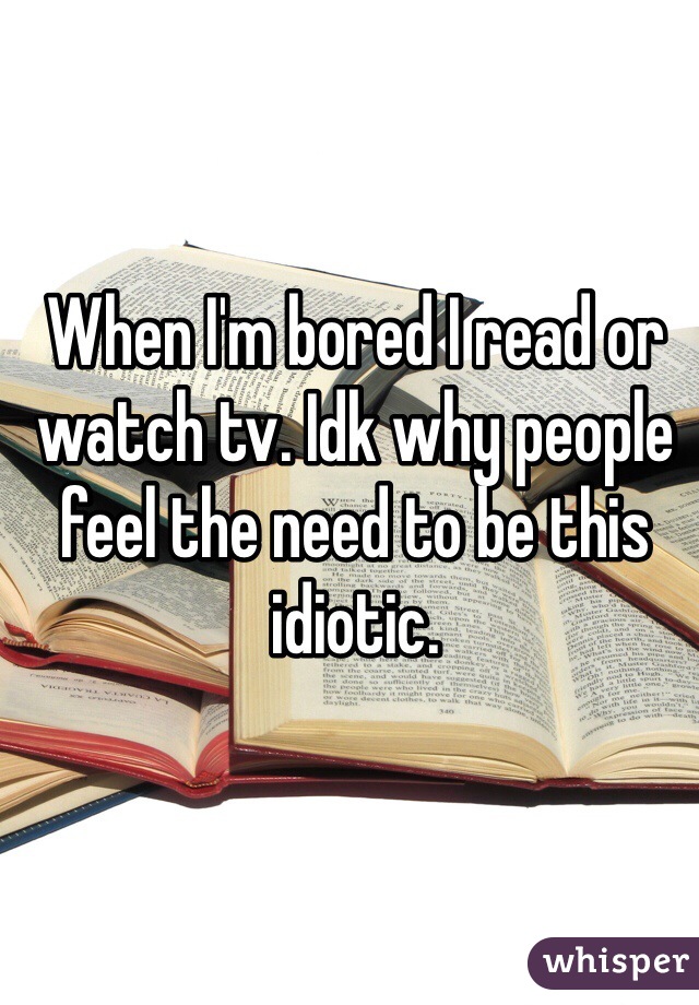 When I'm bored I read or watch tv. Idk why people feel the need to be this idiotic. 