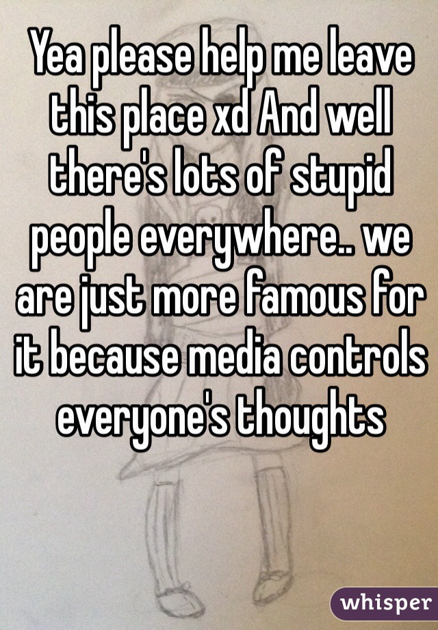 Yea please help me leave this place xd And well there's lots of stupid people everywhere.. we are just more famous for it because media controls everyone's thoughts