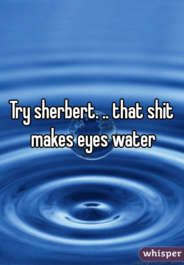 Try sherbert. .. that shit makes eyes water