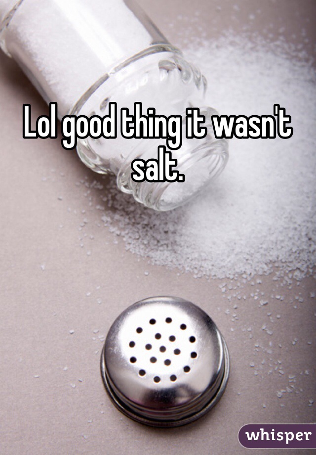 Lol good thing it wasn't salt.