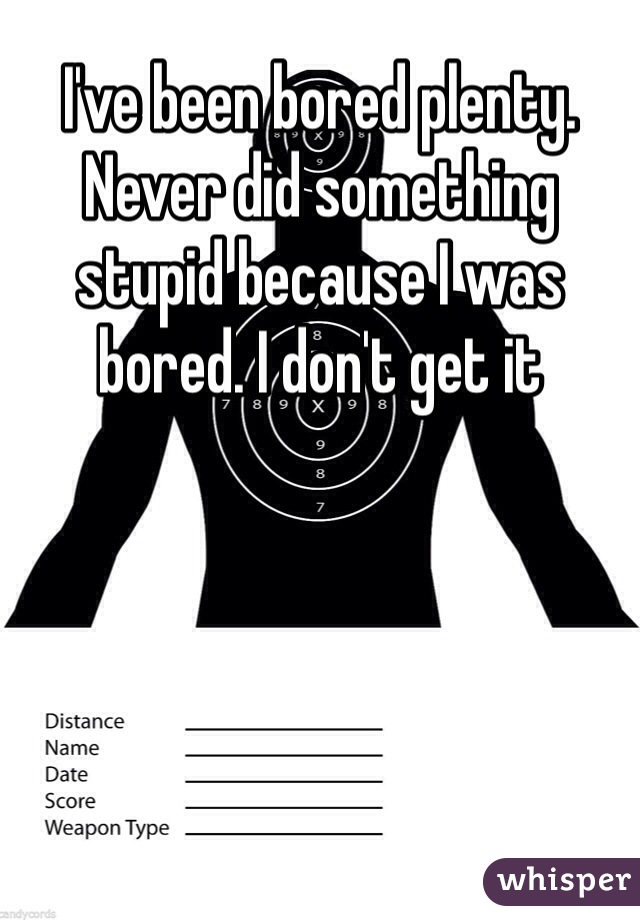 I've been bored plenty. Never did something stupid because I was bored. I don't get it 