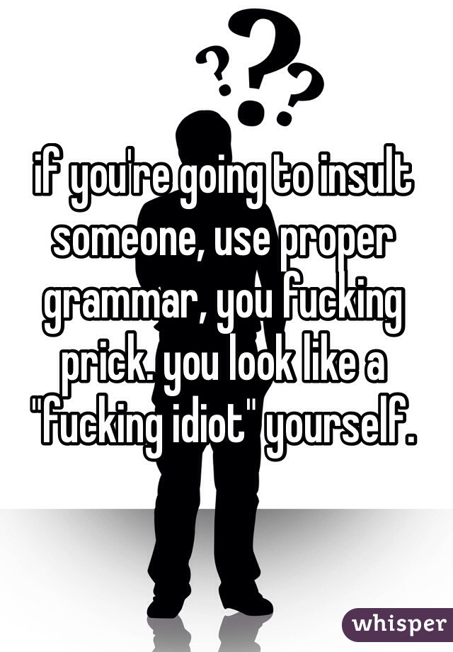 if you're going to insult someone, use proper grammar, you fucking prick. you look like a "fucking idiot" yourself.