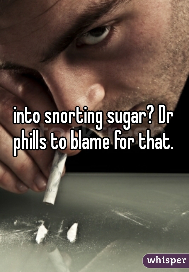 into snorting sugar? Dr phills to blame for that. 