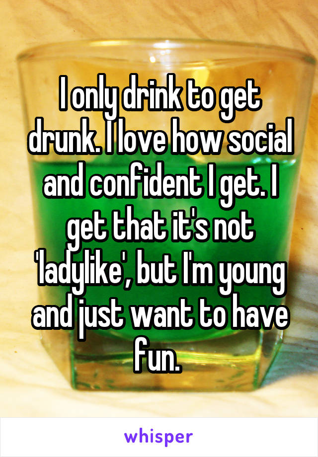 I only drink to get drunk. I love how social and confident I get. I get that it's not 'ladylike', but I'm young and just want to have fun. 