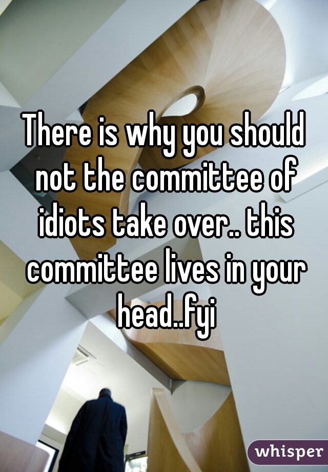 There is why you should not the committee of idiots take over.. this committee lives in your head..fyi