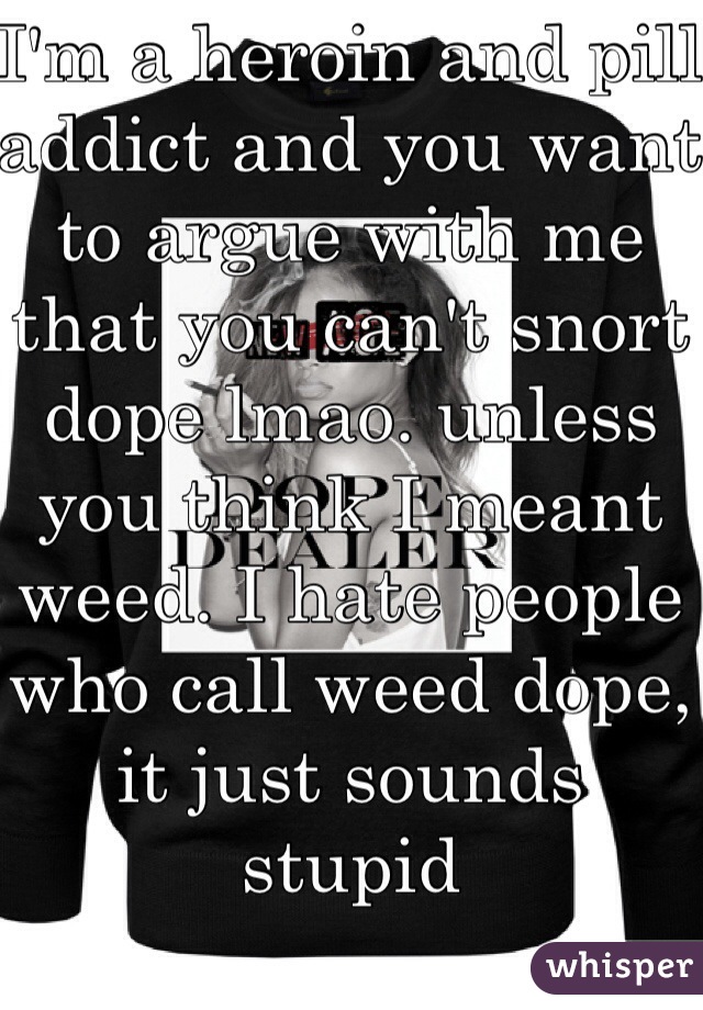 I'm a heroin and pill addict and you want to argue with me that you can't snort dope lmao. unless you think I meant weed. I hate people who call weed dope, it just sounds stupid 