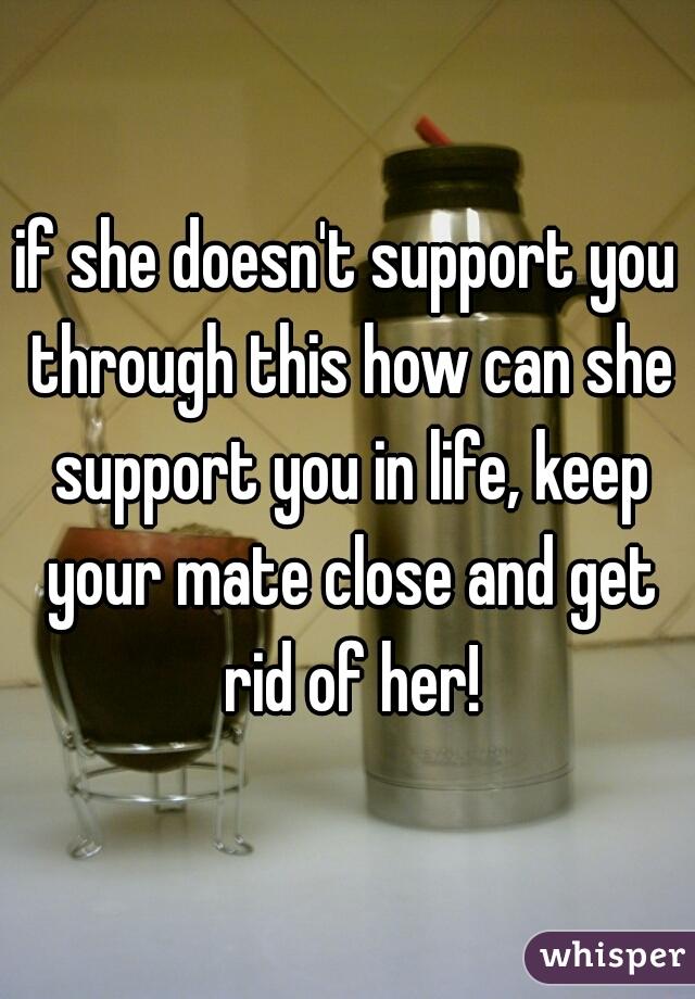 if she doesn't support you through this how can she support you in life, keep your mate close and get rid of her!