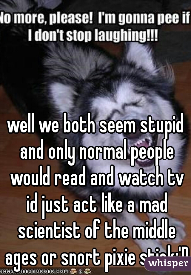 well we both seem stupid and only normal people would read and watch tv id just act like a mad scientist of the middle ages or snort pixie stick;'D