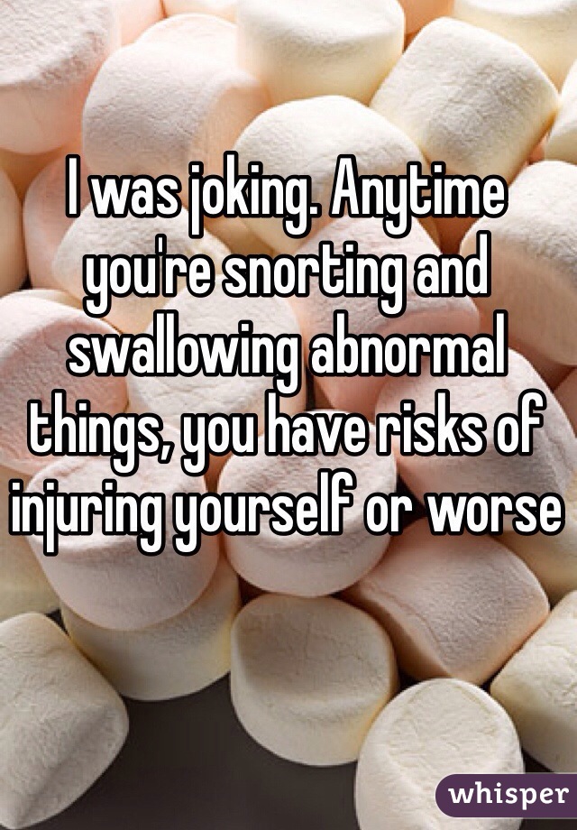 I was joking. Anytime you're snorting and swallowing abnormal things, you have risks of injuring yourself or worse