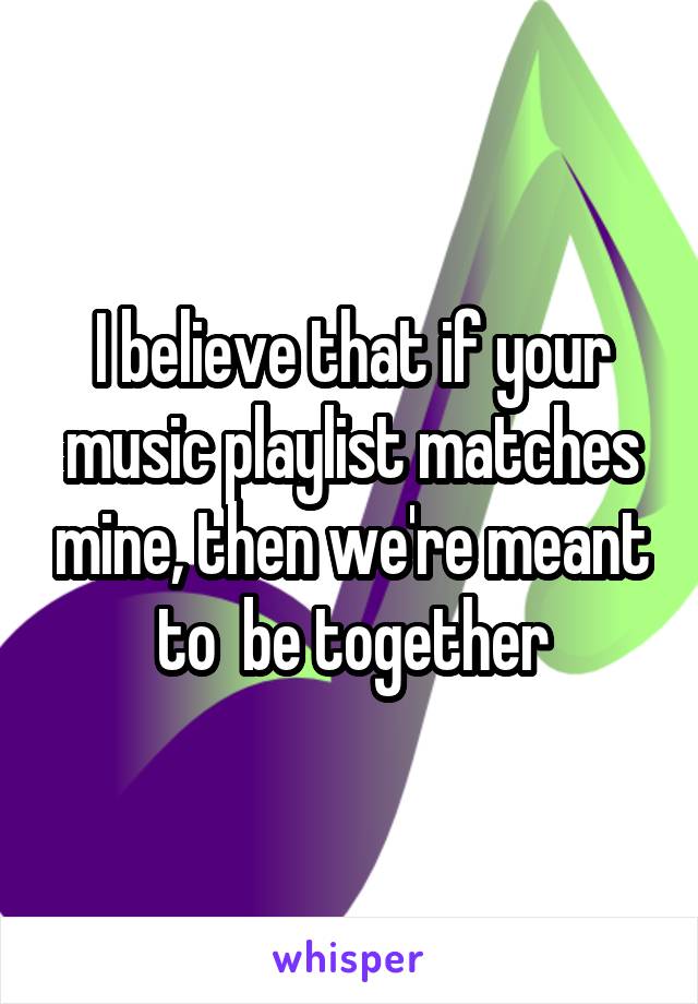 I believe that if your music playlist matches mine, then we're meant to  be together