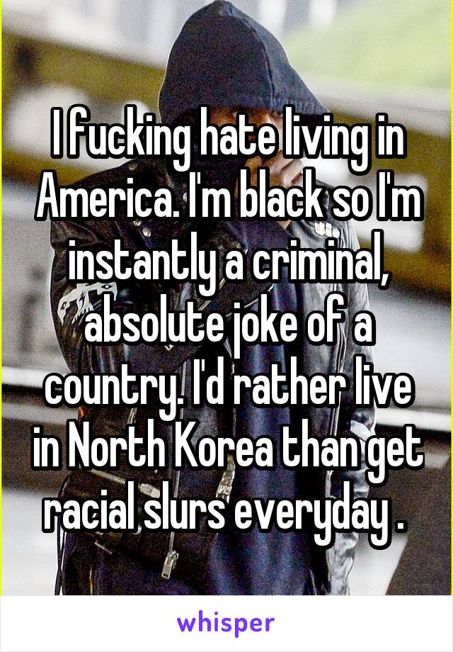 I fucking hate living in America. I'm black so I'm instantly a criminal, absolute joke of a country. I'd rather live in North Korea than get racial slurs everyday . 