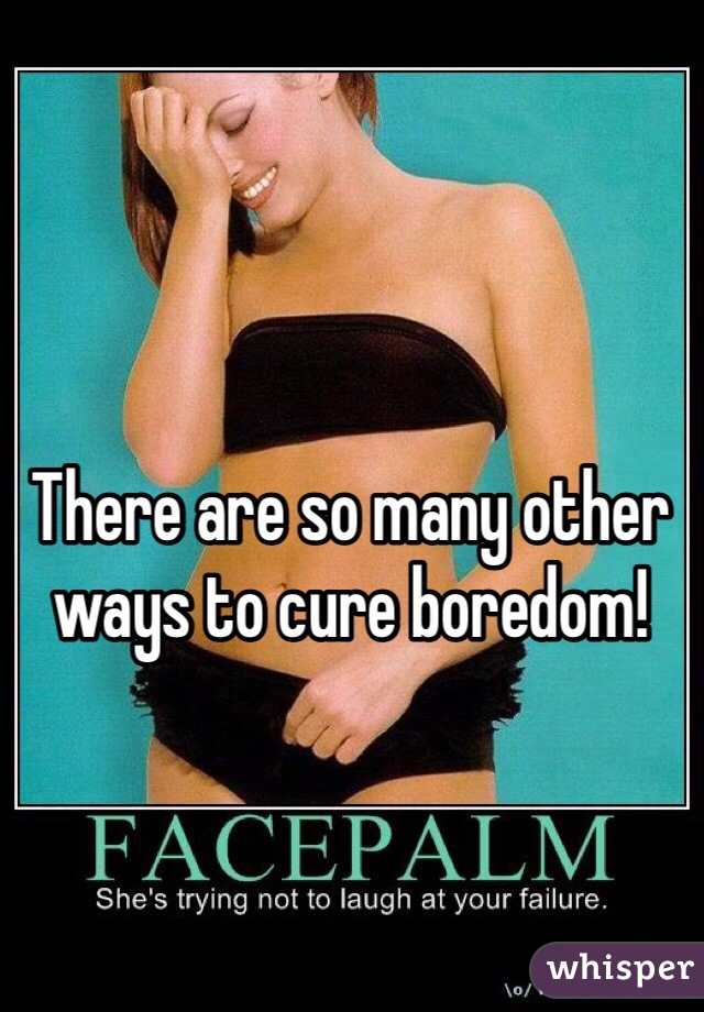 There are so many other ways to cure boredom!